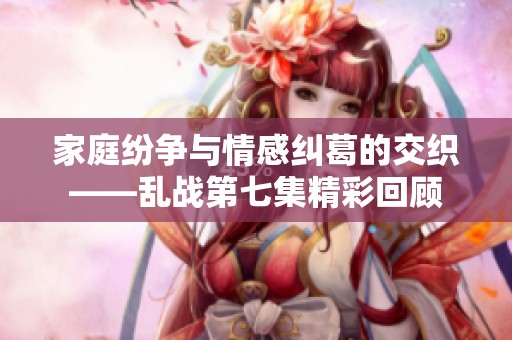 家庭纷争与情感纠葛的交织——乱战第七集精彩回顾