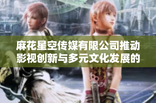 麻花星空传媒有限公司推动影视创新与多元文化发展的新征程