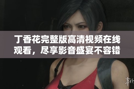 丁香花完整版高清视频在线观看，尽享影音盛宴不容错过