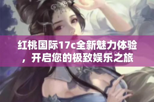 红桃国际17c全新魅力体验，开启您的极致娱乐之旅