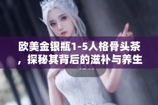 欧美金银瓶1-5人格骨头茶，探秘其背后的滋补与养生理念