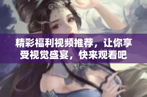 精彩福利视频推荐，让你享受视觉盛宴，快来观看吧