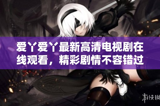 爱丫爱丫最新高清电视剧在线观看，精彩剧情不容错过