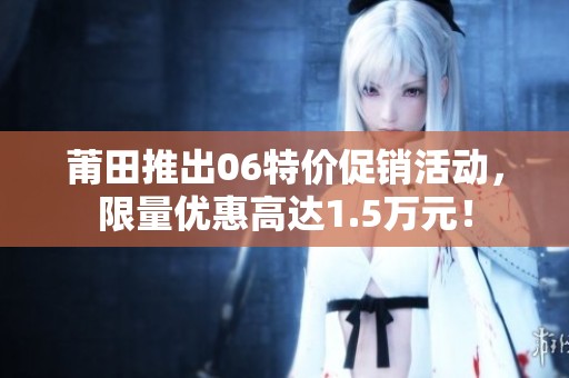 莆田推出06特价促销活动，限量优惠高达1.5万元！