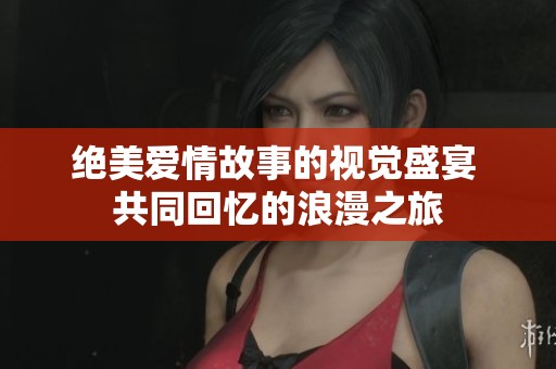 绝美爱情故事的视觉盛宴 共同回忆的浪漫之旅