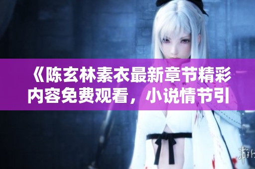 《陈玄林素衣最新章节精彩内容免费观看，小说情节引人入胜》