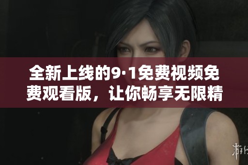 全新上线的9·1免费视频免费观看版，让你畅享无限精彩内容