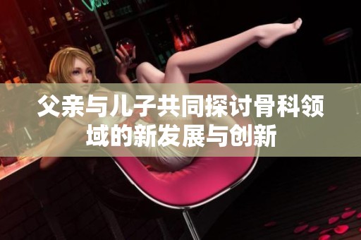 父亲与儿子共同探讨骨科领域的新发展与创新