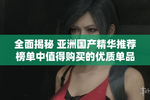 全面揭秘 亚洲国产精华推荐榜单中值得购买的优质单品