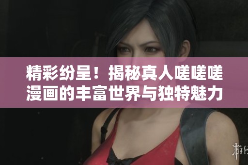 精彩纷呈！揭秘真人嗟嗟嗟漫画的丰富世界与独特魅力