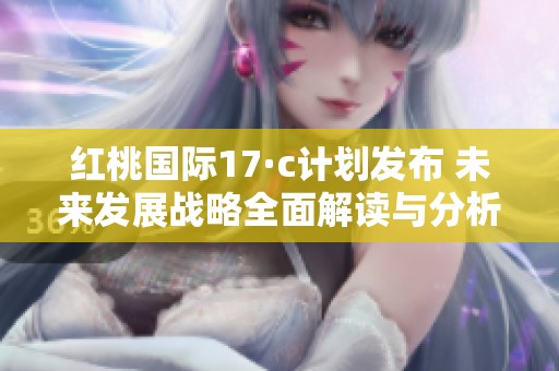 红桃国际17·c计划发布 未来发展战略全面解读与分析