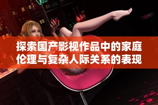 探索国产影视作品中的家庭伦理与复杂人际关系的表现与影响