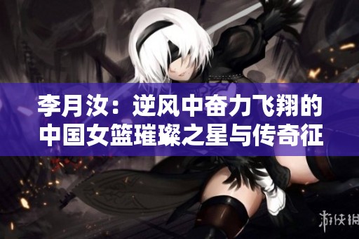 李月汝：逆风中奋力飞翔的中国女篮璀璨之星与传奇征程