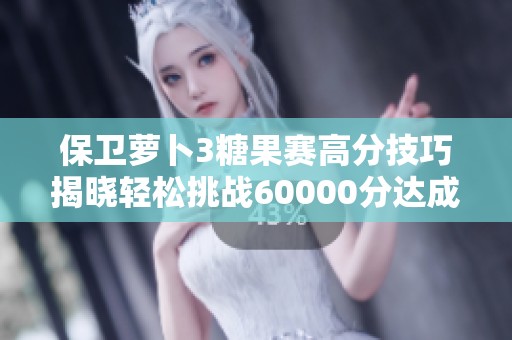 保卫萝卜3糖果赛高分技巧揭晓轻松挑战60000分达成秘诀