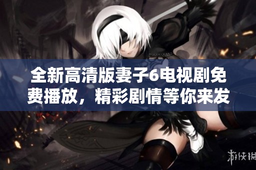 全新高清版妻子6电视剧免费播放，精彩剧情等你来发掘！