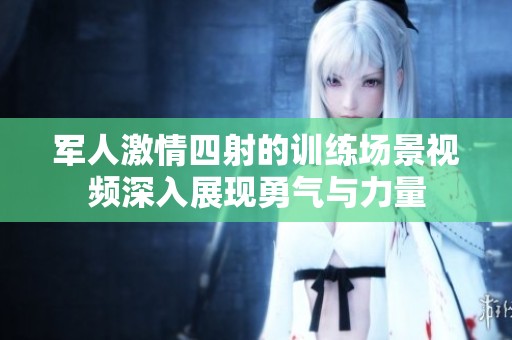 军人激情四射的训练场景视频深入展现勇气与力量