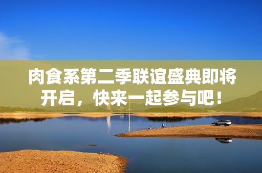 肉食系第二季联谊盛典即将开启，快来一起参与吧！