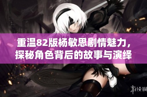 重温82版杨敏思剧情魅力，探秘角色背后的故事与演绎细节