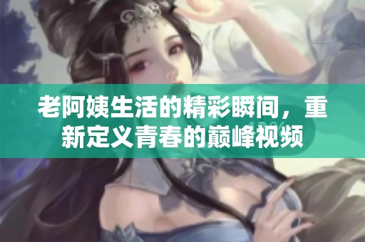 老阿姨生活的精彩瞬间，重新定义青春的巅峰视频
