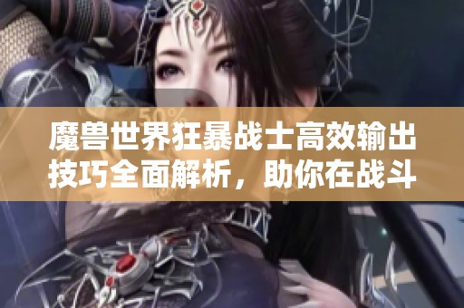 魔兽世界狂暴战士高效输出技巧全面解析，助你在战斗中横扫敌人