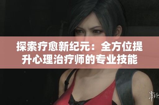 探索疗愈新纪元：全方位提升心理治疗师的专业技能