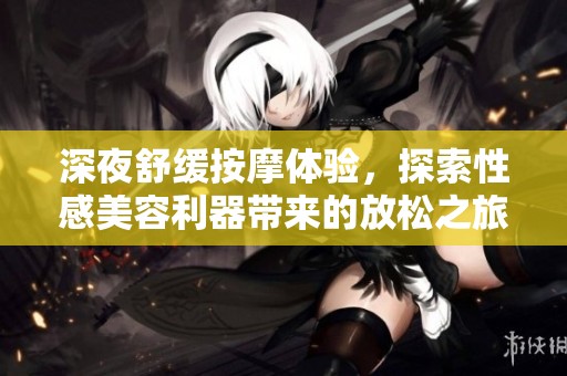 深夜舒缓按摩体验，探索性感美容利器带来的放松之旅