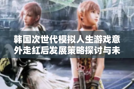韩国次世代模拟人生游戏意外走红后发展策略探讨与未来展望