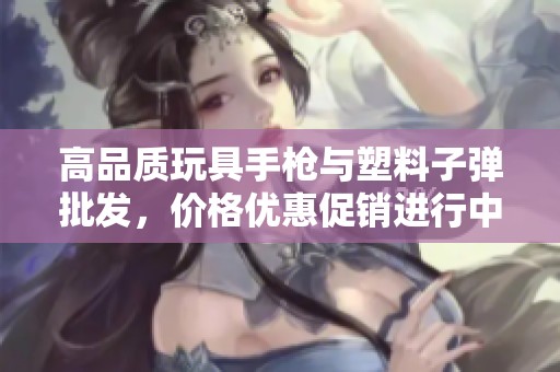 高品质玩具手枪与塑料子弹批发，价格优惠促销进行中