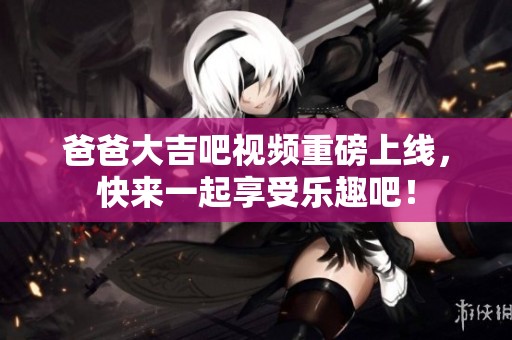 爸爸大吉吧视频重磅上线，快来一起享受乐趣吧！
