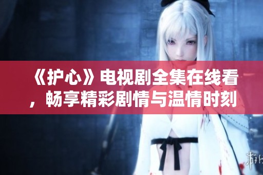 《护心》电视剧全集在线看，畅享精彩剧情与温情时刻