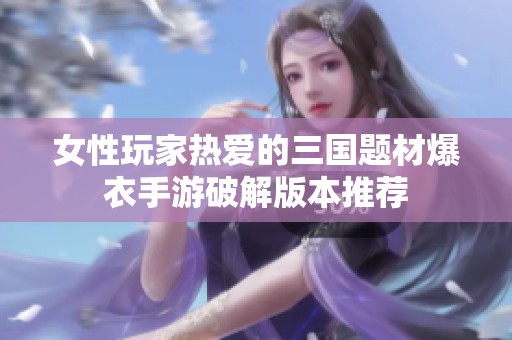 女性玩家热爱的三国题材爆衣手游破解版本推荐