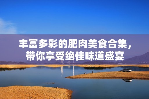丰富多彩的肥肉美食合集，带你享受绝佳味道盛宴