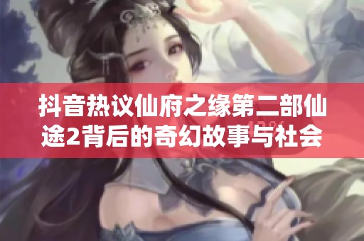 抖音热议仙府之缘第二部仙途2背后的奇幻故事与社会影响