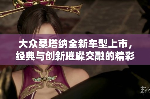 大众桑塔纳全新车型上市，经典与创新璀璨交融的精彩表现