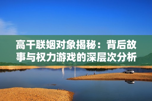 高干联姻对象揭秘：背后故事与权力游戏的深层次分析