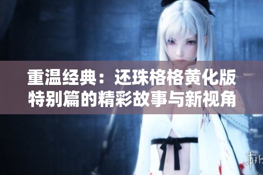 重温经典：还珠格格黄化版特别篇的精彩故事与新视角