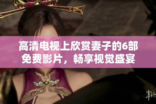 高清电视上欣赏妻子的6部免费影片，畅享视觉盛宴
