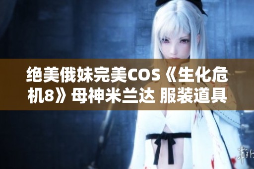 绝美俄妹完美COS《生化危机8》母神米兰达 服装道具高度还原