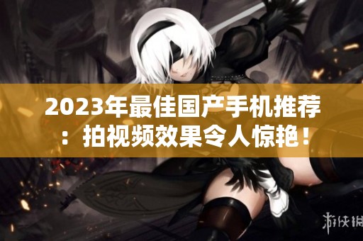 2023年最佳国产手机推荐：拍视频效果令人惊艳！