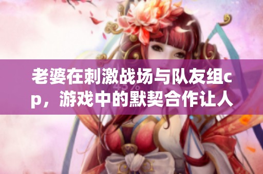 老婆在刺激战场与队友组cp，游戏中的默契合作让人羡慕