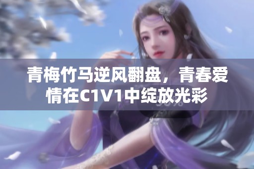 青梅竹马逆风翻盘，青春爱情在C1V1中绽放光彩