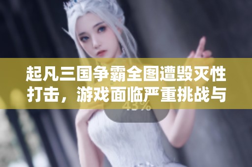 起凡三国争霸全图遭毁灭性打击，游戏面临严重挑战与困境