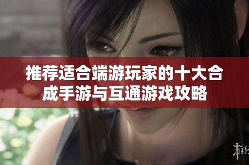 推荐适合端游玩家的十大合成手游与互通游戏攻略