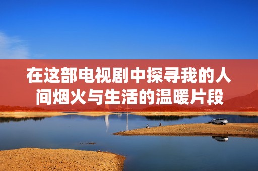 在这部电视剧中探寻我的人间烟火与生活的温暖片段