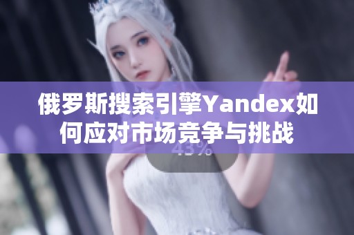 俄罗斯搜索引擎Yandex如何应对市场竞争与挑战