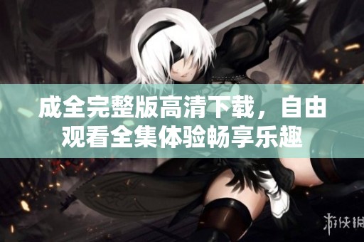 成全完整版高清下载，自由观看全集体验畅享乐趣