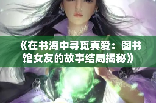 《在书海中寻觅真爱：图书馆女友的故事结局揭秘》