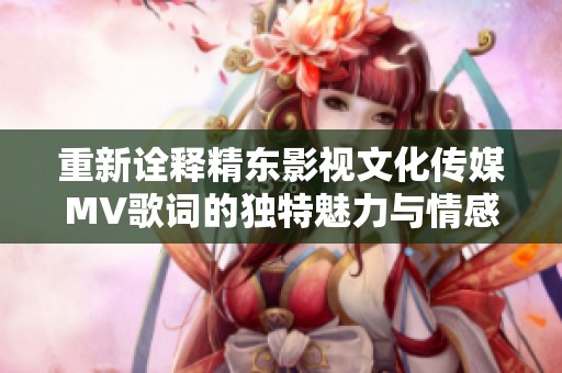 重新诠释精东影视文化传媒MV歌词的独特魅力与情感表达