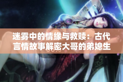 迷雾中的情缘与救赎：古代言情故事解密大哥的弟媳生活
