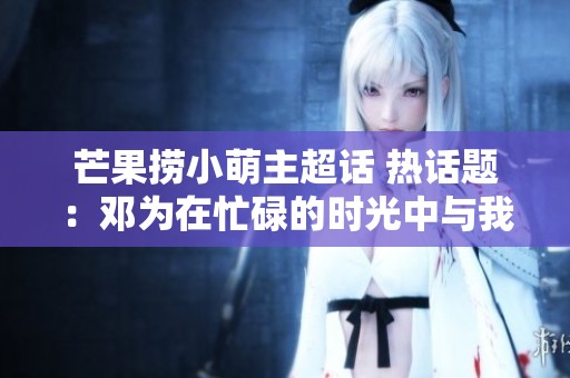 芒果捞小萌主超话 热话题：邓为在忙碌的时光中与我们分享生活与梦想
